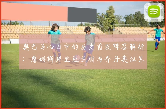 奥巴马心目中的历史首发阵容解析：詹姆斯库里杜兰特与乔丹奥拉朱旺的传奇组合