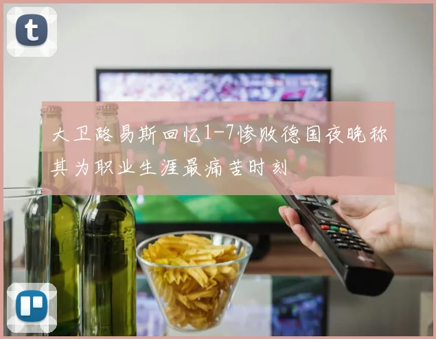 大卫路易斯回忆1-7惨败德国夜晚称其为职业生涯最痛苦时刻
