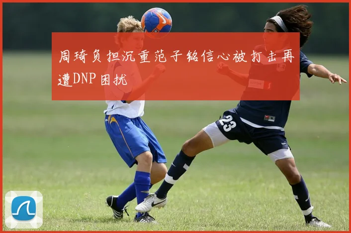 周琦负担沉重范子铭信心被打击再遭DNP困扰