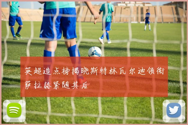 英超造点榜揭晓斯特林瓦尔迪领衔萨拉赫紧随其后