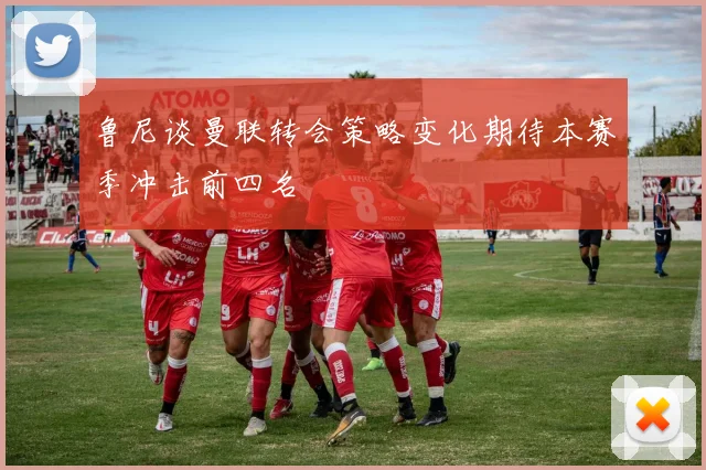鲁尼谈曼联转会策略变化期待本赛季冲击前四名