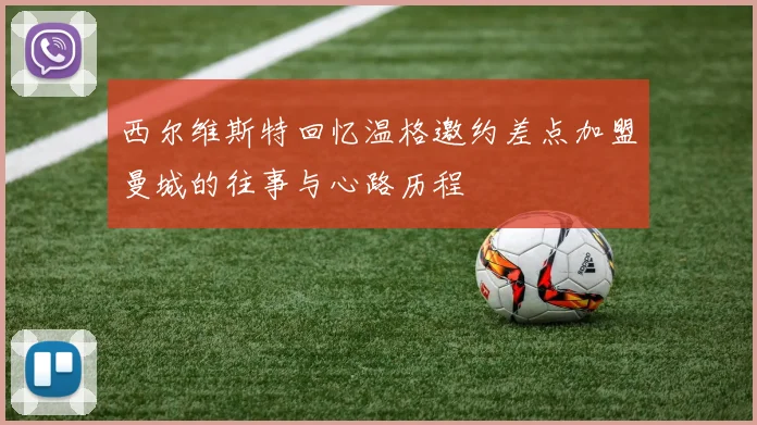 西尔维斯特回忆温格邀约差点加盟曼城的往事与心路历程