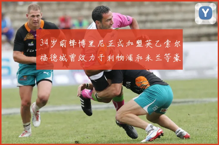 34岁前锋博里尼正式加盟英乙索尔福德城曾效力于利物浦和米兰等豪门