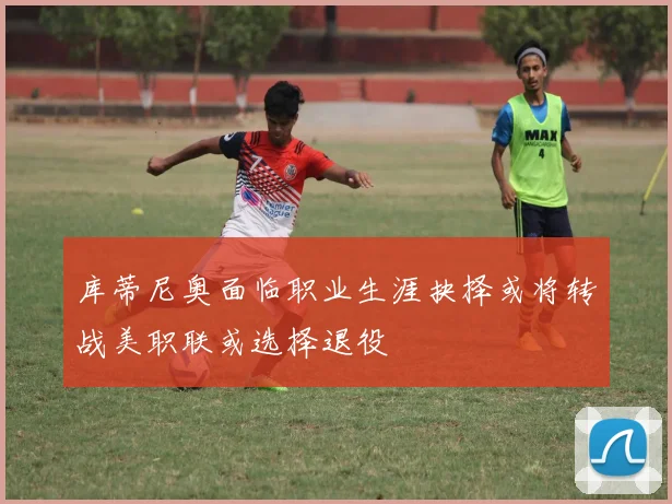 库蒂尼奥面临职业生涯抉择或将转战美职联或选择退役