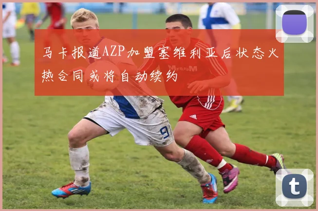 马卡报道AZP加盟塞维利亚后状态火热合同或将自动续约