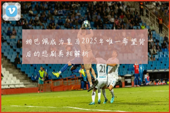 姆巴佩成为皇马2025年唯一希望背后的悲剧真相解析