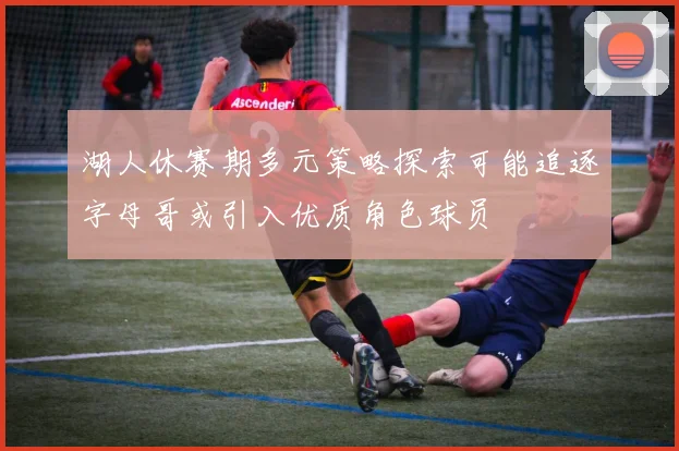湖人休赛期多元策略探索可能追逐字母哥或引入优质角色球员