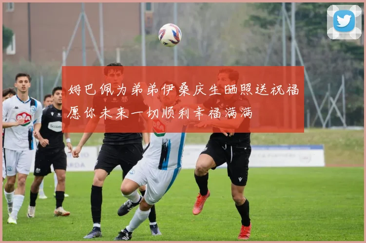 姆巴佩为弟弟伊桑庆生晒照送祝福愿你未来一切顺利幸福满满