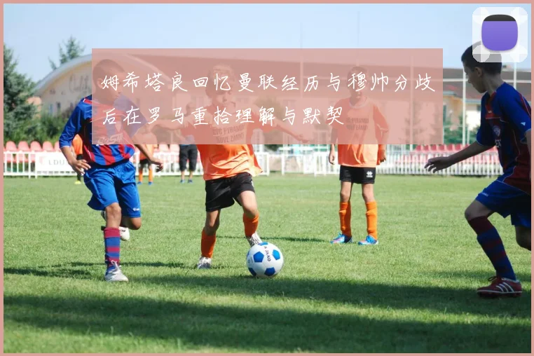 姆希塔良回忆曼联经历与穆帅分歧后在罗马重拾理解与默契