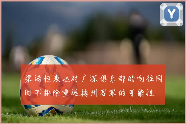 梁诺恒表达对广深俱乐部的向往同时不排除重返梅州客家的可能性