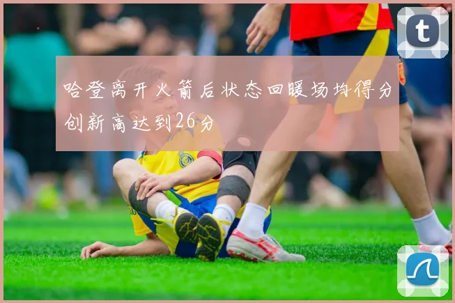 哈登离开火箭后状态回暖场均得分创新高达到26分