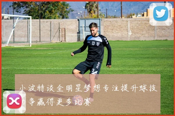 小波特谈全明星梦想专注提升球技力争赢得更多比赛