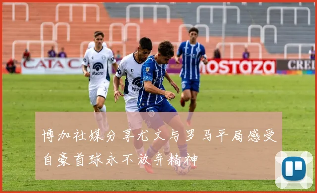 博加社媒分享尤文与罗马平局感受自豪首球永不放弃精神