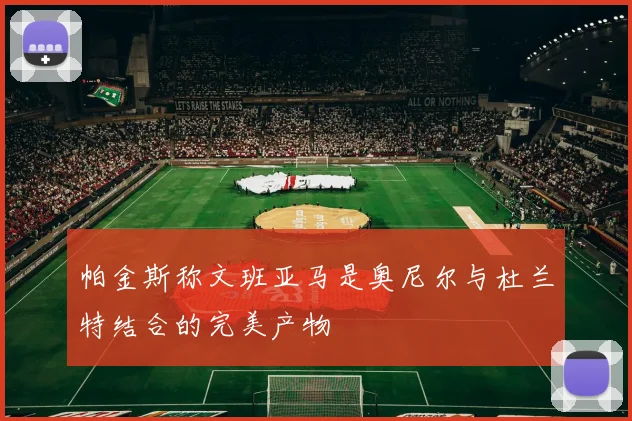帕金斯称文班亚马是奥尼尔与杜兰特结合的完美产物
