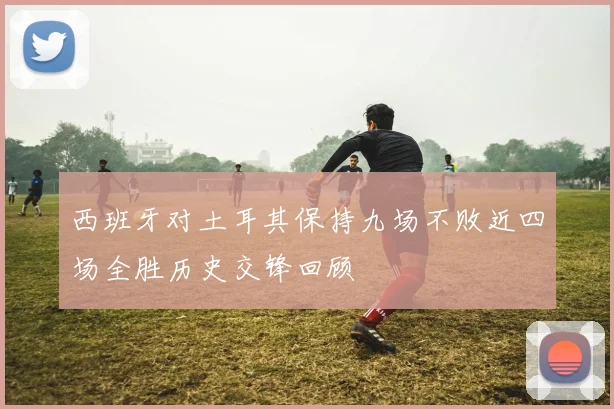 西班牙对土耳其保持九场不败近四场全胜历史交锋回顾