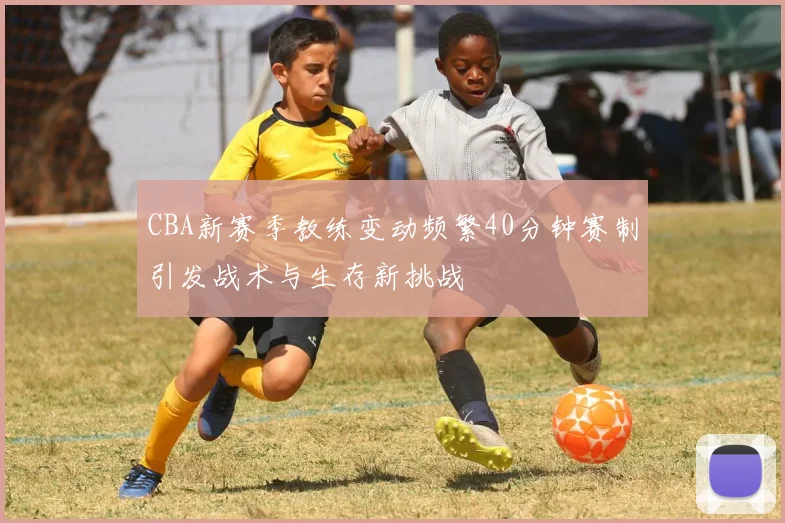 CBA新赛季教练变动频繁40分钟赛制引发战术与生存新挑战