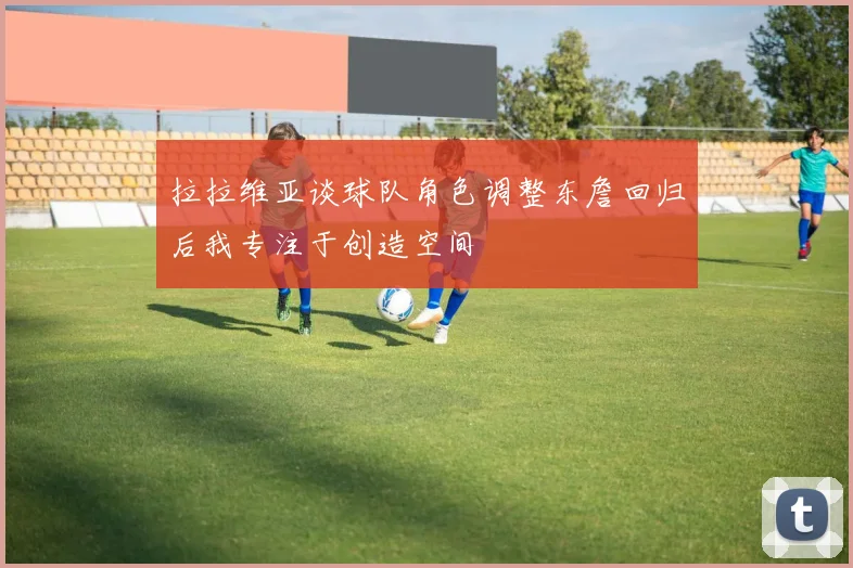 拉拉维亚谈球队角色调整东詹回归后我专注于创造空间