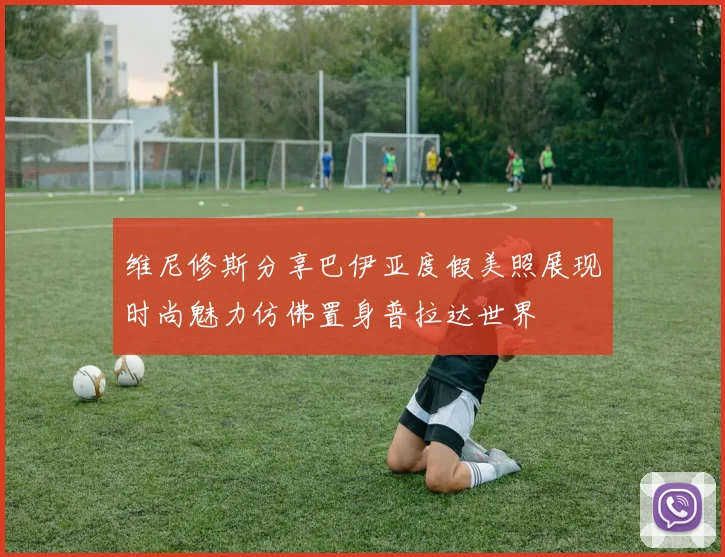 维尼修斯分享巴伊亚度假美照展现时尚魅力仿佛置身普拉达世界