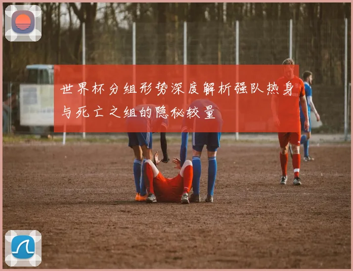 世界杯分组形势深度解析强队热身与死亡之组的隐秘较量