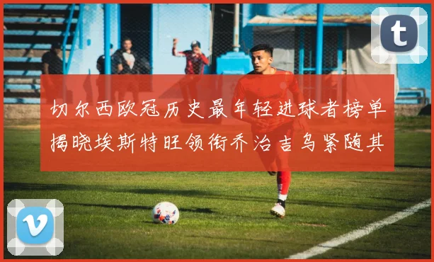 切尔西欧冠历史最年轻进球者榜单揭晓埃斯特旺领衔乔治吉乌紧随其后