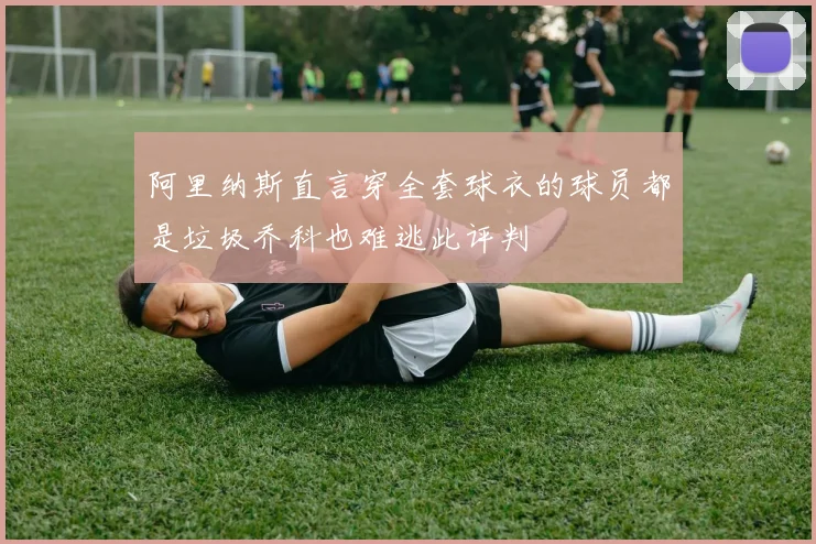 阿里纳斯直言穿全套球衣的球员都是垃圾乔科也难逃此评判