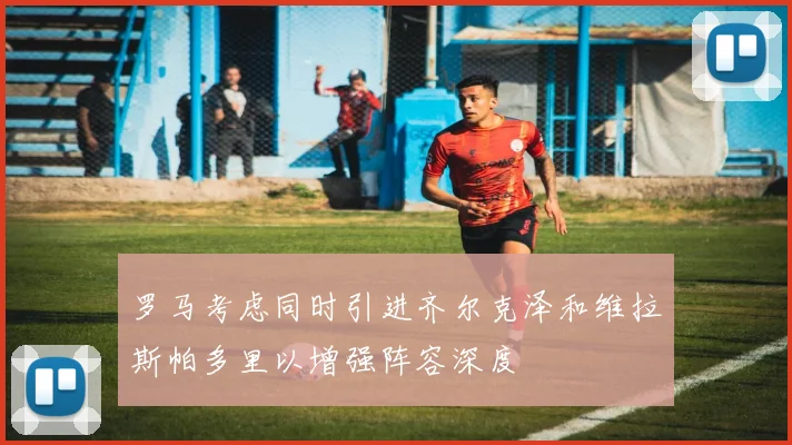 罗马考虑同时引进齐尔克泽和维拉斯帕多里以增强阵容深度