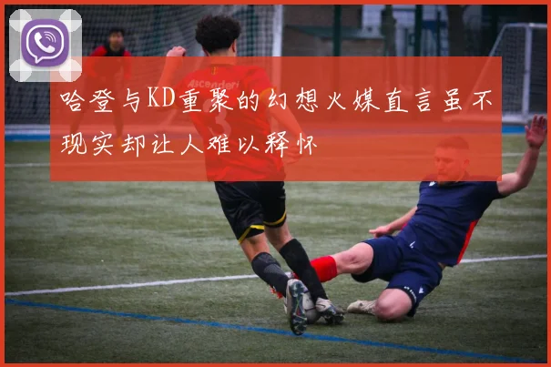 哈登与KD重聚的幻想火媒直言虽不现实却让人难以释怀
