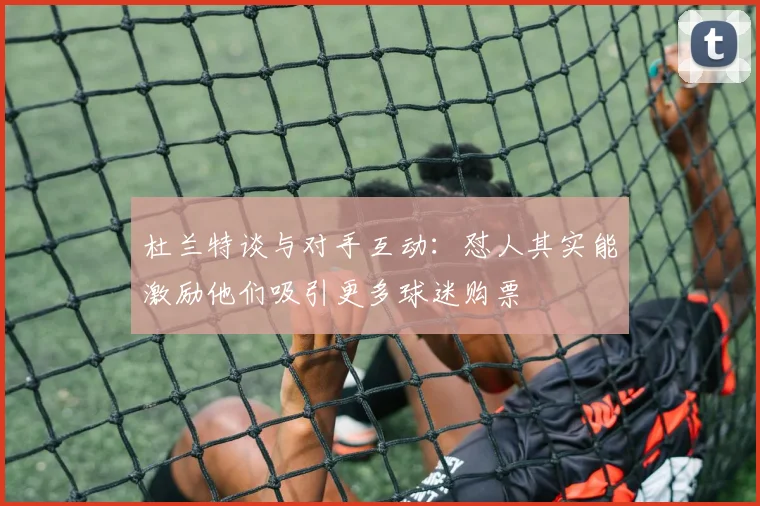 杜兰特谈与对手互动：怼人其实能激励他们吸引更多球迷购票