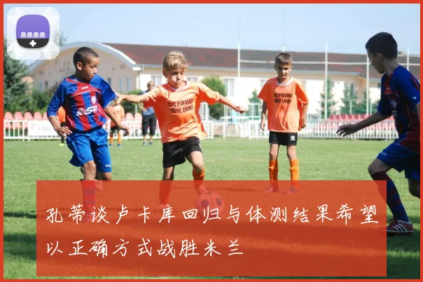 孔蒂谈卢卡库回归与体测结果希望以正确方式战胜米兰