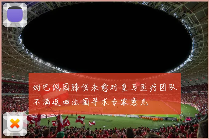 姆巴佩因膝伤未愈对皇马医疗团队不满返回法国寻求专家意见
