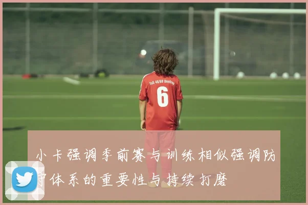 小卡强调季前赛与训练相似强调防守体系的重要性与持续打磨