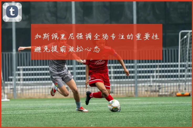 加斯佩里尼强调全场专注的重要性避免提前放松心态