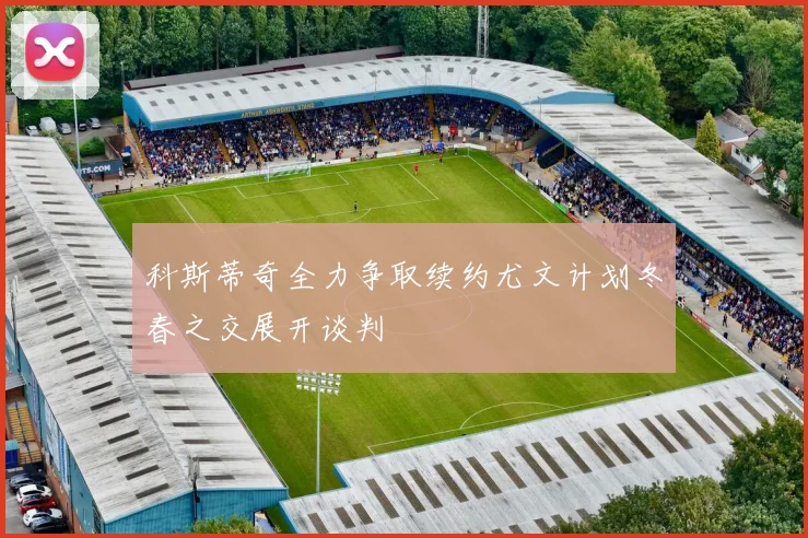 科斯蒂奇全力争取续约尤文计划冬春之交展开谈判