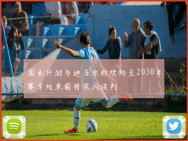 国米计划与迪马尔科续约至2030年赛季结束前将深入谈判