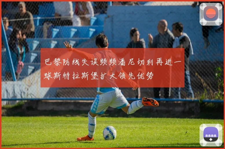 巴黎防线失误频频潘尼切利再进一球斯特拉斯堡扩大领先优势