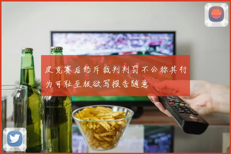 皮克赛后怒斥裁判判罚不公称其行为可耻至极欲写报告随意